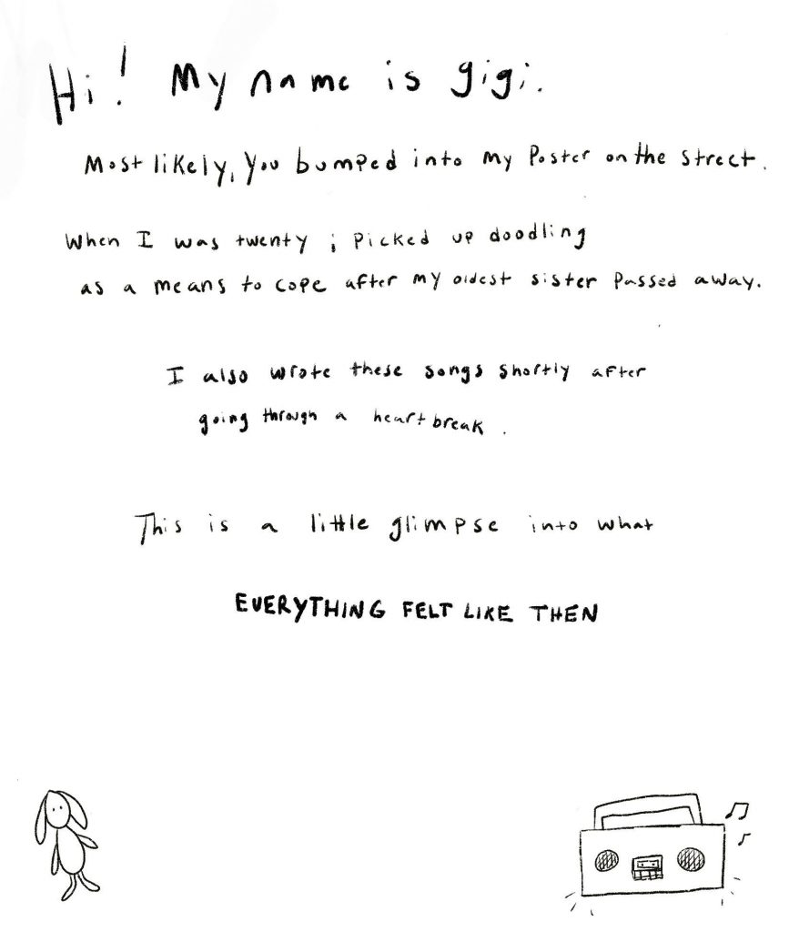 Hi! My name is gigi. Most likely you bumped into my poster on the street. When I was twenty years old I picked up doodling as a means to cope after my oldest sister passed away. I also wrote these songs shortly after and going through a heartbreak. This is a little glimpse into what everything felt like then.